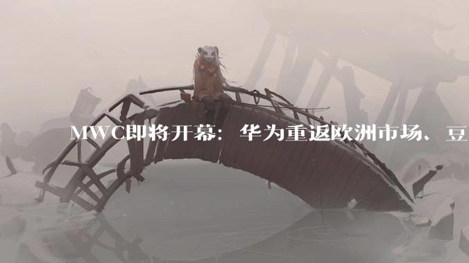 MWC即将开幕：华为重返欧洲市场、豆包手机将亮相，搜狐科技全程现场直击_通信行业_全球_机器人