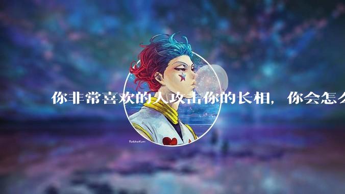 你非常喜欢的人攻击你的长相，你会怎么办？