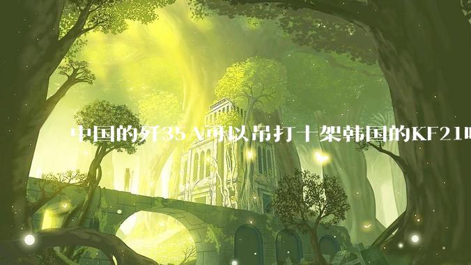 中国的歼35A可以吊打十架韩国的KF21吗?